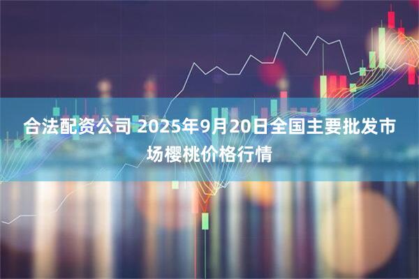 合法配資公司 2025年9月20日全國主要批發市場櫻桃價格行情