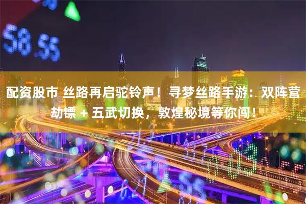 配資股市 絲路再啟駝鈴聲！尋夢絲路手游：雙陣營劫鏢 + 五武切換，敦煌秘境等你闖！