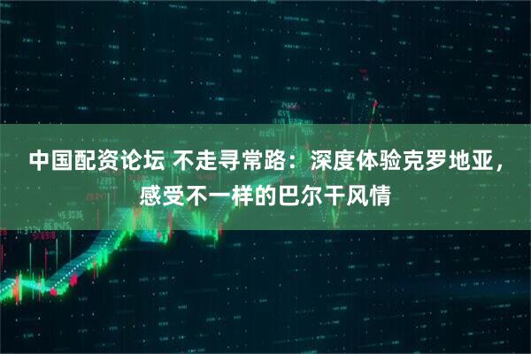 中國配資論壇 不走尋常路：深度體驗克羅地亞，感受不一樣的巴爾干風(fēng)情