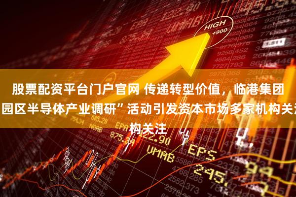 股票配資平臺門戶官網 傳遞轉型價值，臨港集團“園區半導體產業調研”活動引發資本市場多家機構關注