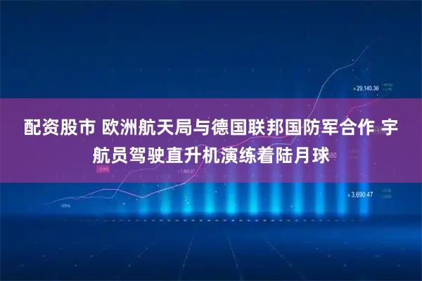 配資股市 歐洲航天局與德國聯邦國防軍合作 宇航員駕駛直升機演練著陸月球