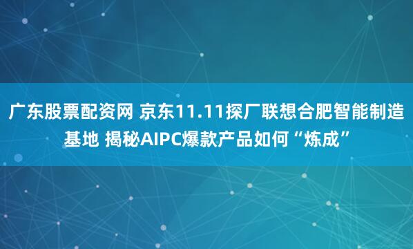 廣東股票配資網 京東11.11探廠聯想合肥智能制造基地 揭秘AIPC爆款產品如何“煉成”