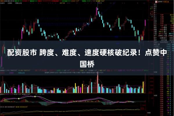 配資股市 跨度、難度、速度硬核破紀錄！點贊中國橋