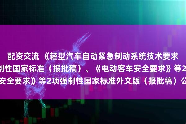 配資交流 《輕型汽車自動緊急制動系統技術要求及試驗方法》等3項強制性國家標準（報批稿）、《電動客車安全要求》等2項強制性國家標準外文版（報批稿）公開征求意見