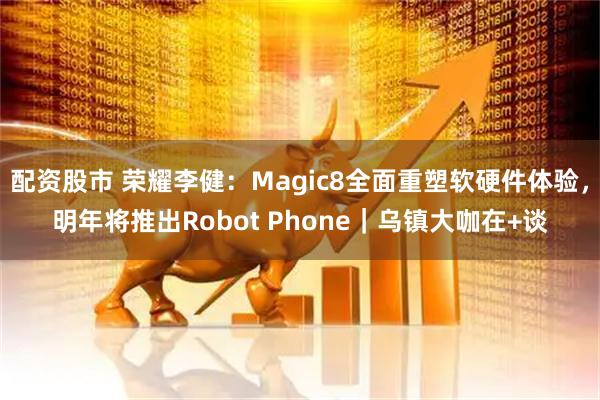 配資股市 榮耀李健：Magic8全面重塑軟硬件體驗，明年將推出Robot Phone｜烏鎮大咖在+談