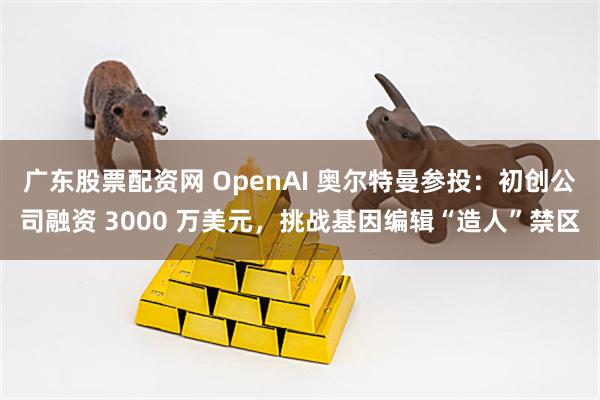 廣東股票配資網 OpenAI 奧爾特曼參投：初創公司融資 3000 萬美元，挑戰基因編輯“造人”禁區