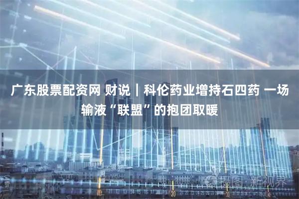 廣東股票配資網 財說｜科倫藥業增持石四藥 一場輸液“聯盟”的抱團取暖