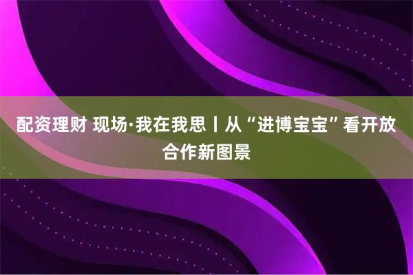 配資理財(cái) 現(xiàn)場·我在我思丨從“進(jìn)博寶寶”看開放合作新圖景
