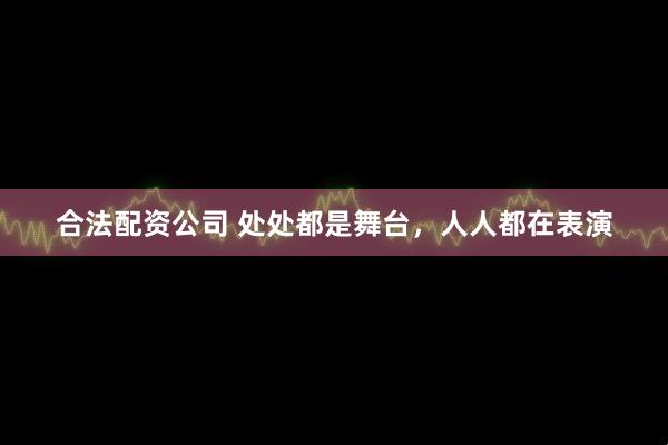 合法配資公司 處處都是舞臺，人人都在表演