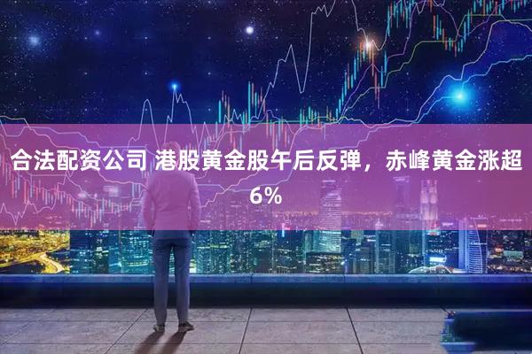 合法配資公司 港股黃金股午后反彈，赤峰黃金漲超6%