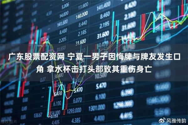 廣東股票配資網 寧夏一男子因悔牌與牌友發生口角 拿水杯擊打頭部致其重傷身亡