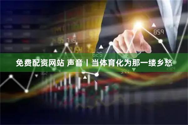 免費配資網站 聲音丨當體育化為那一縷鄉愁