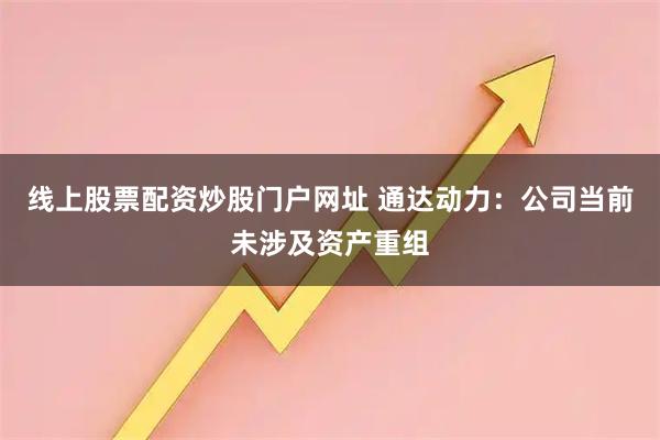 線上股票配資炒股門戶網址 通達動力：公司當前未涉及資產重組