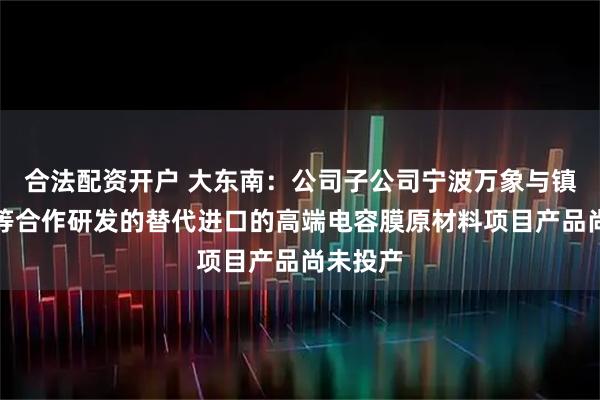 合法配資開戶 大東南：公司子公司寧波萬象與鎮海煉化等合作研發的替代進口的高端電容膜原材料項目產品尚未投產