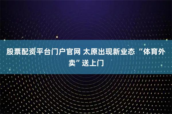 股票配資平臺門戶官網 太原出現新業態 “體育外賣”送上門