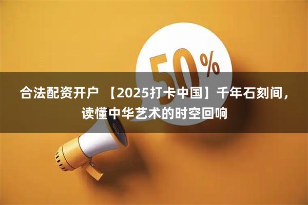 合法配資開戶 【2025打卡中國】千年石刻間，讀懂中華藝術的時空回響