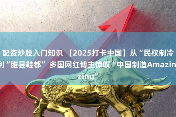 配資炒股入門知識 【2025打卡中國】從“民權制冷”到“睢縣鞋都” 多國網紅博主驚嘆“中國制造Amazing”