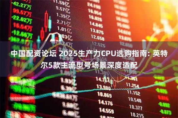 中國配資論壇 2025生產(chǎn)力CPU選購指南: 英特爾5款主流型號場景深度適配