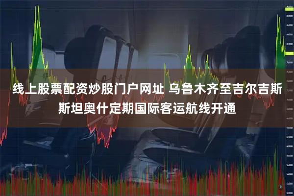 線上股票配資炒股門戶網址 烏魯木齊至吉爾吉斯斯坦奧什定期國際客運航線開通