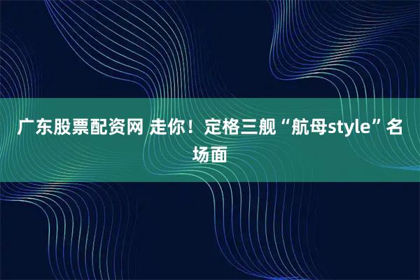 廣東股票配資網 走你！定格三艦“航母style”名場面