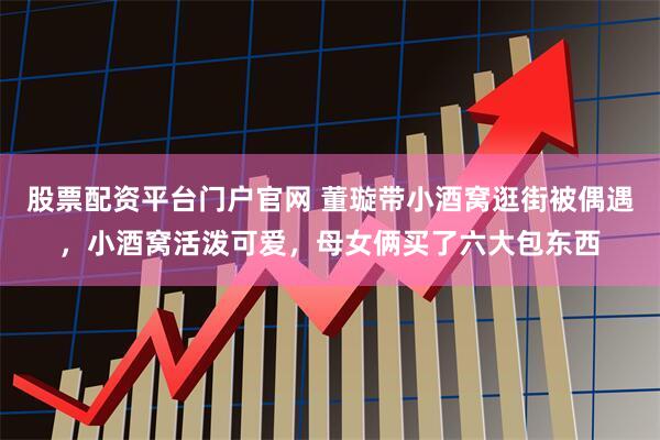 股票配資平臺門戶官網 董璇帶小酒窩逛街被偶遇，小酒窩活潑可愛，母女倆買了六大包東西