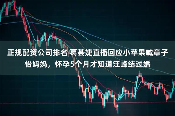 正規配資公司排名 葛薈婕直播回應小蘋果喊章子怡媽媽，懷孕5個月才知道汪峰結過婚