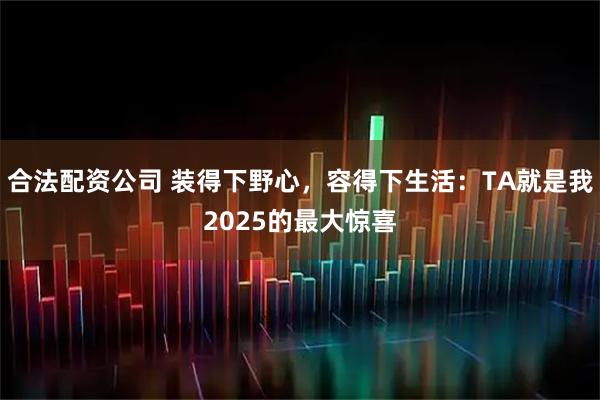 合法配資公司 裝得下野心，容得下生活：TA就是我2025的最大驚喜